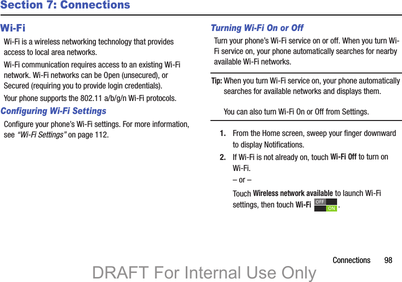 Connections       98Section 7: ConnectionsWi-FiWi-Fi is a wireless networking technology that provides access to local area networks.Wi-Fi communication requires access to an existing Wi-Fi network. Wi-Fi networks can be Open (unsecured), or Secured (requiring you to provide login credentials).Your phone supports the 802.11 a/b/g/n Wi-Fi protocols.Configuring Wi-Fi SettingsConfigure your phone’s Wi-Fi settings. For more information, see “Wi-Fi Settings” on page 112.Turning Wi-Fi On or OffTurn your phone’s Wi-Fi service on or off. When you turn Wi-Fi service on, your phone automatically searches for nearby available Wi-Fi networks.Tip: When you turn Wi-Fi service on, your phone automatically searches for available networks and displays them.You can also turn Wi-Fi On or Off from Settings.1. From the Home screen, sweep your finger downward to display Notifications. 2. If Wi-Fi is not already on, touch Wi-Fi Off to turn on Wi-Fi.– or –Touch Wireless network available to launch Wi-Fi settings, then touch Wi-Fi .DRAFT For Internal Use Only