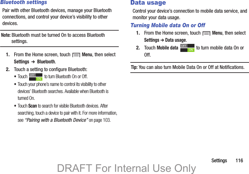 Settings 116Bluetooth settingsPair with other Bluetooth devices, manage your Bluetooth connections, and control your device’s visibility to other devices.Note: Bluetooth must be turned On to access Bluetooth settings.1. From the Home screen, touch Menu, then select Settings ➔ Bluetooth.2. Touch a setting to configure Bluetooth:•Touch to turn Bluetooth On or Off.•Touch your phone’s name to control its visibility to other devices’ Bluetooth searches. Available when Bluetooth is turned On.•Touch Scan to search for visible Bluetooth devices. After searching, touch a device to pair with it. For more information, see “Pairing with a Bluetooth Device” on page 103.Data usageControl your device’s connection to mobile data service, and monitor your data usage.Turning Mobile data On or Off1. From the Home screen, touch Menu, then select Settings ➔ Data usage.2. Touch Mobile data to turn mobile data On or Off.Tip: You can also turn Mobile Data On or Off at Notifications.DRAFT For Internal Use Only