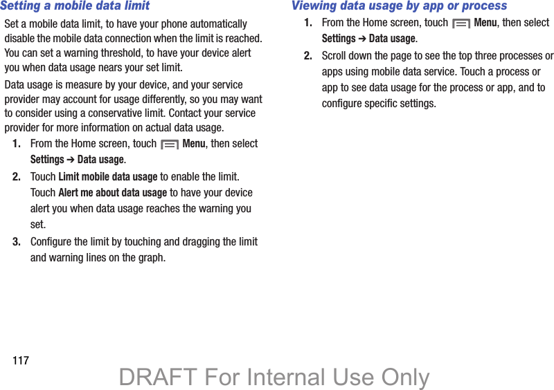 117Setting a mobile data limitSet a mobile data limit, to have your phone automatically disable the mobile data connection when the limit is reached. You can set a warning threshold, to have your device alert you when data usage nears your set limit.Data usage is measure by your device, and your service provider may account for usage differently, so you may want to consider using a conservative limit. Contact your service provider for more information on actual data usage.1. From the Home screen, touch  Menu, then select Settings ➔ Data usage.2. Touch Limit mobile data usage to enable the limit. Touch Alert me about data usage to have your device alert you when data usage reaches the warning you set.3. Configure the limit by touching and dragging the limit and warning lines on the graph.Viewing data usage by app or process1. From the Home screen, touch  Menu, then select Settings ➔ Data usage.2. Scroll down the page to see the top three processes or apps using mobile data service. Touch a process or app to see data usage for the process or app, and to configure specific settings. DRAFT For Internal Use Only