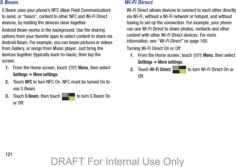 121S BeamS Beam uses your phone’s NFC (Near Field Communication) to send, or “beam”, content to other NFC and Wi-Fi Direct devices, by holding the devices close together. Android Beam works in the background. Use the sharing options from your favorite apps to select content to share via Android Beam. For example, you can beam pictures or videos from Gallery, or songs from Music player. Just bring the devices together (typically back-to-back), then tap the screen.1. From the Home screen, touch  Menu, then select Settings ➔ More settings.2. Touch NFC to turn NFC On. NFC must be turned On to use S Beam.3. Touch S Beam, then touch   to turn S Beam On or Off.Wi-Fi DirectWi-Fi Direct allows devices to connect to each other directly via Wi-Fi, without a Wi-Fi network or hotspot, and without having to set up the connection. For example, your phone can use Wi-Fi Direct to share photos, contacts and other content with other Wi-Fi Direct devices. For more information, see “Wi-Fi Direct” on page 100.Turning Wi-Fi Direct On or Off1. From the Home screen, touch  Menu, then select Settings ➔ More settings.2. Touch Wi-Fi Direct   to turn Wi-Fi Direct On or Off.DRAFT For Internal Use Only