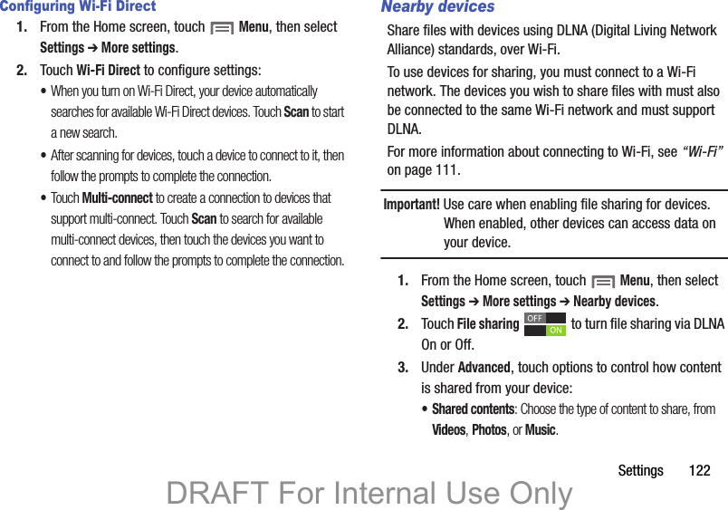 Settings 122Configuring Wi-Fi Direct1. From the Home screen, touch Menu, then select Settings ➔ More settings.2. Touch Wi-Fi Direct to configure settings:•When you turn on Wi-Fi Direct, your device automatically searches for available Wi-Fi Direct devices. Touch Scan to start a new search.•After scanning for devices, touch a device to connect to it, then follow the prompts to complete the connection.•Touch Multi-connect to create a connection to devices that support multi-connect. Touch Scan to search for available multi-connect devices, then touch the devices you want to connect to and follow the prompts to complete the connection.Nearby devicesShare files with devices using DLNA (Digital Living Network Alliance) standards, over Wi-Fi.To use devices for sharing, you must connect to a Wi-Fi network. The devices you wish to share files with must also be connected to the same Wi-Fi network and must support DLNA.For more information about connecting to Wi-Fi, see “Wi-Fi” on page 111.Important! Use care when enabling file sharing for devices. When enabled, other devices can access data on your device.1. From the Home screen, touch Menu, then select Settings ➔ More settings ➔ Nearby devices.2. Touch File sharing to turn file sharing via DLNA On or Off.3. Under Advanced, touch options to control how content is shared from your device:• Shared contents: Choose the type of content to share, from Videos, Photos, or Music.DRAFT For Internal Use Only