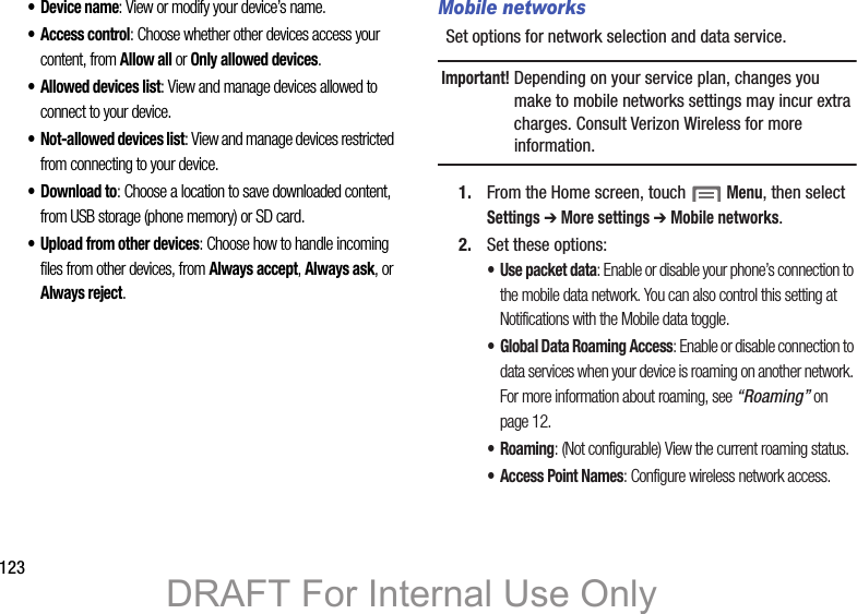 123• Device name: View or modify your device’s name.• Access control: Choose whether other devices access your content, from Allow all or Only allowed devices.• Allowed devices list: View and manage devices allowed to connect to your device.• Not-allowed devices list: View and manage devices restricted from connecting to your device.•Download to: Choose a location to save downloaded content, from USB storage (phone memory) or SD card.• Upload from other devices: Choose how to handle incoming files from other devices, from Always accept, Always ask, or Always reject.Mobile networksSet options for network selection and data service.Important! Depending on your service plan, changes you make to mobile networks settings may incur extra charges. Consult Verizon Wireless for more information.1. From the Home screen, touch Menu, then select Settings ➔ More settings ➔ Mobile networks.2. Set these options:• Use packet data: Enable or disable your phone’s connection to the mobile data network. You can also control this setting at Notifications with the Mobile data toggle.• Global Data Roaming Access: Enable or disable connection to data services when your device is roaming on another network. For more information about roaming, see “Roaming” on page 12.•Roaming: (Not configurable) View the current roaming status.• Access Point Names: Configure wireless network access.DRAFT For Internal Use Only