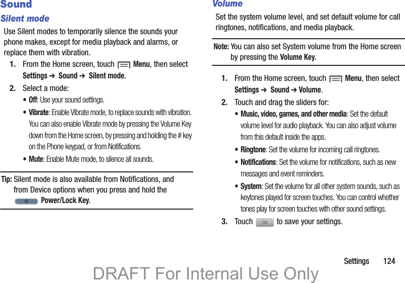 Settings       124SoundSilent modeUse Silent modes to temporarily silence the sounds your phone makes, except for media playback and alarms, or replace them with vibration.1. From the Home screen, touch  Menu, then select Settings ➔  Sound ➔  Silent mode.2. Select a mode:•Off: Use your sound settings.•Vibrate: Enable Vibrate mode, to replace sounds with vibration. You can also enable Vibrate mode by pressing the Volume Key down from the Home screen, by pressing and holding the # key on the Phone keypad, or from Notifications.•Mute: Enable Mute mode, to silence all sounds.Tip: Silent mode is also available from Notifications, and from Device options when you press and hold the  Power/Lock Key.VolumeSet the system volume level, and set default volume for call ringtones, notifications, and media playback.Note: You can also set System volume from the Home screen by pressing the Volume Key.1. From the Home screen, touch  Menu, then select Settings ➔  Sound ➔ Volume.2. Touch and drag the sliders for:• Music, video, games, and other media: Set the default volume level for audio playback. You can also adjust volume from this default inside the apps.•Ringtone: Set the volume for incoming call ringtones.• Notifications: Set the volume for notifications, such as new messages and event reminders.• System: Set the volume for all other system sounds, such as keytones played for screen touches. You can control whether tones play for screen touches with other sound settings.3. Touch   to save your settings.DRAFT For Internal Use Only