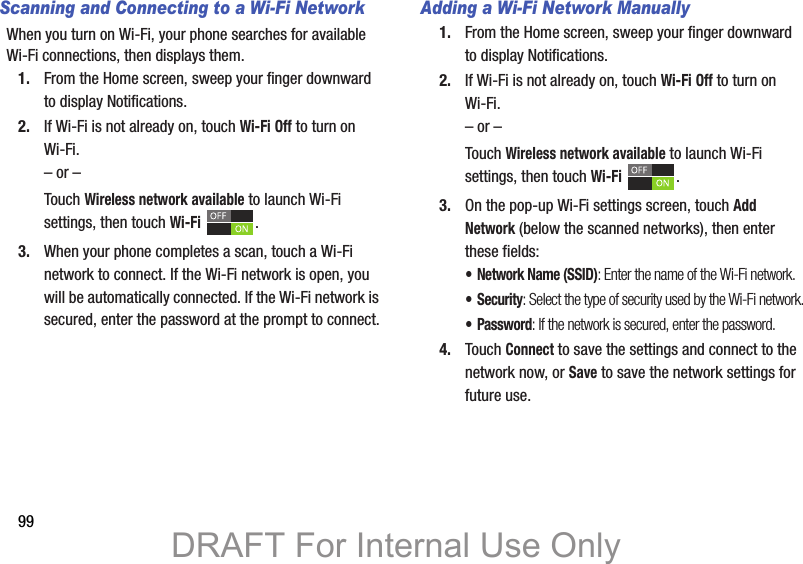 99Scanning and Connecting to a Wi-Fi NetworkWhen you turn on Wi-Fi, your phone searches for available Wi-Fi connections, then displays them.1. From the Home screen, sweep your finger downward to display Notifications. 2. If Wi-Fi is not already on, touch Wi-Fi Off to turn on Wi-Fi.– or –Touch Wireless network available to launch Wi-Fi settings, then touch Wi-Fi .3. When your phone completes a scan, touch a Wi-Fi network to connect. If the Wi-Fi network is open, you will be automatically connected. If the Wi-Fi network is secured, enter the password at the prompt to connect.Adding a Wi-Fi Network Manually1. From the Home screen, sweep your finger downward to display Notifications. 2. If Wi-Fi is not already on, touch Wi-Fi Off to turn on Wi-Fi.– or –Touch Wireless network available to launch Wi-Fi settings, then touch Wi-Fi .3. On the pop-up Wi-Fi settings screen, touch Add Network (below the scanned networks), then enter these fields:• Network Name (SSID): Enter the name of the Wi-Fi network.• Security: Select the type of security used by the Wi-Fi network.• Password: If the network is secured, enter the password.4. Touch Connect to save the settings and connect to the network now, or Save to save the network settings for future use.DRAFT For Internal Use Only