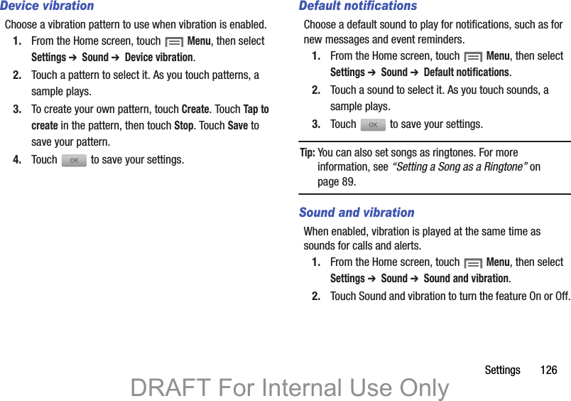 Settings       126Device vibrationChoose a vibration pattern to use when vibration is enabled.1. From the Home screen, touch  Menu, then select Settings ➔  Sound ➔  Device vibration.2. Touch a pattern to select it. As you touch patterns, a sample plays.3. To create your own pattern, touch Create. Touch Tap to create in the pattern, then touch Stop. Touch Save to save your pattern.4. Touch   to save your settings.Default notificationsChoose a default sound to play for notifications, such as for new messages and event reminders.1. From the Home screen, touch  Menu, then select Settings ➔  Sound ➔  Default notifications.2. Touch a sound to select it. As you touch sounds, a sample plays.3. Touch   to save your settings.Tip: You can also set songs as ringtones. For more information, see “Setting a Song as a Ringtone” on page 89.Sound and vibrationWhen enabled, vibration is played at the same time as sounds for calls and alerts.1. From the Home screen, touch  Menu, then select Settings ➔  Sound ➔  Sound and vibration.2. Touch Sound and vibration to turn the feature On or Off.DRAFT For Internal Use Only
