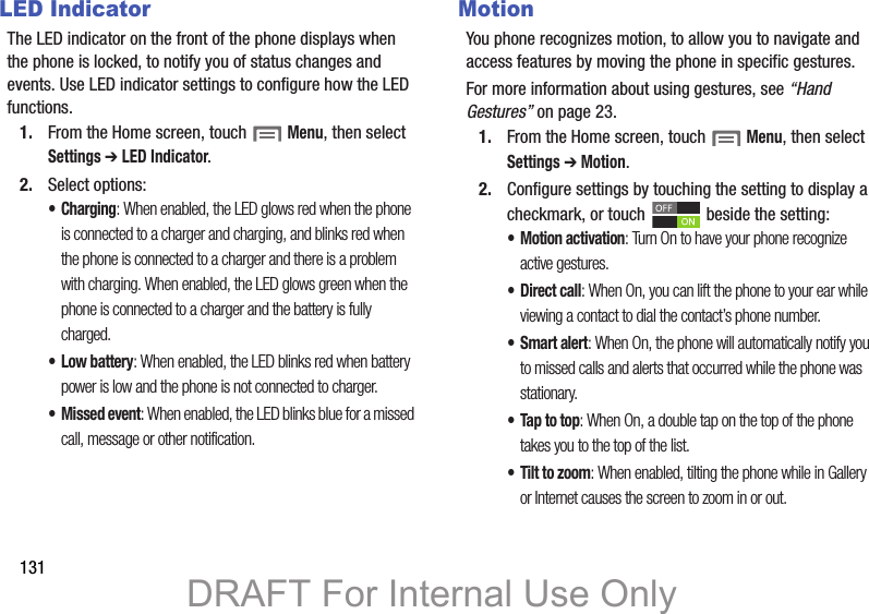 131LED IndicatorThe LED indicator on the front of the phone displays when the phone is locked, to notify you of status changes and events. Use LED indicator settings to configure how the LED functions.1. From the Home screen, touch  Menu, then select Settings ➔ LED Indicator.2. Select options:•Charging: When enabled, the LED glows red when the phone is connected to a charger and charging, and blinks red when the phone is connected to a charger and there is a problem with charging. When enabled, the LED glows green when the phone is connected to a charger and the battery is fully charged.• Low battery: When enabled, the LED blinks red when battery power is low and the phone is not connected to charger.• Missed event: When enabled, the LED blinks blue for a missed call, message or other notification.MotionYou phone recognizes motion, to allow you to navigate and access features by moving the phone in specific gestures.For more information about using gestures, see “Hand Gestures” on page 23.1. From the Home screen, touch  Menu, then select Settings ➔ Motion.2. Configure settings by touching the setting to display a checkmark, or touch   beside the setting:•Motion activation: Turn On to have your phone recognize active gestures.•Direct call: When On, you can lift the phone to your ear while viewing a contact to dial the contact’s phone number.•Smart alert: When On, the phone will automatically notify you to missed calls and alerts that occurred while the phone was stationary.• Tap to top: When On, a double tap on the top of the phone takes you to the top of the list.• Tilt to zoom: When enabled, tilting the phone while in Gallery or Internet causes the screen to zoom in or out.DRAFT For Internal Use Only