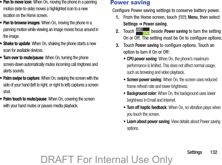 Settings       132• Pan to move icon: When On, moving the phone in a panning motion (side-to-side) moves a highlighted icon to a new location on the Home screen.• Pan to browse images: When On, moving the phone in a panning motion while viewing an image moves focus around in the image.• Shake to update: When On, shaking the phone starts a new scan for available devices.• Turn over to mute/pause: When On, turning the phone screen-down automatically mutes incoming call ringtones and alerts sounds.•Palm swipe to capture: When On, swiping the screen with the side of your hand (left to right, or right to left) captures a screen shot.• Palm touch to mute/pause: When On, covering the screen with your hand mutes or pauses media playback.Power savingConfigure Power saving settings to conserve battery power.1. From the Home screen, touch  Menu, then select Settings ➔ Power saving.2. Touch  beside Power saving to turn the setting On or Off. The setting must be On to configure options.3. Touch Power saving to configure options. Touch an option to turn it On or Off:• CPU power saving: When On, the phone’s maximum performance is limited. This does not affect normal usage, such as browsing and video playback.• Screen power saving: When On, the screen uses reduced frame refresh rate and lower brightness.• Background color: When On, the background uses lower brightness in Email and Internet.• Turn off haptic feedback: When On, no vibration plays when you touch the screen.• Learn about power saving: View details about Power saving options.DRAFT For Internal Use Only