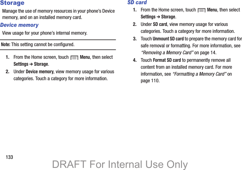 133StorageManage the use of memory resources in your phone’s Device memory, and on an installed memory card.Device memoryView usage for your phone’s internal memory.Note: This setting cannot be configured.1. From the Home screen, touch  Menu, then select Settings ➔ Storage.2. Under Device memory, view memory usage for various categories. Touch a category for more information.SD card1. From the Home screen, touch  Menu, then select Settings ➔ Storage.2. Under SD card, view memory usage for various categories. Touch a category for more information.3. Touch Unmount SD card to prepare the memory card for safe removal or formatting. For more information, see “Removing a Memory Card” on page 14.4. Touch Format SD card to permanently remove all content from an installed memory card. For more information, see “Formatting a Memory Card” on page 110.DRAFT For Internal Use Only