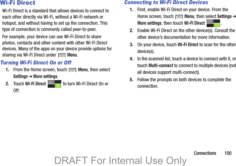 Connections       100Wi-Fi DirectWi-Fi Direct is a standard that allows devices to connect to each other directly via Wi-Fi, without a Wi-Fi network or hotspot, and without having to set up the connection. This type of connection is commonly called peer-to-peer.For example, your device can use Wi-Fi Direct to share photos, contacts and other content with other Wi-Fi Direct devices. Many of the apps on your device provide options for sharing via Wi-Fi Direct under  Menu.Turning Wi-Fi Direct On or Off1. From the Home screen, touch  Menu, then select Settings ➔ More settings.2. Touch Wi-Fi Direct   to turn Wi-Fi Direct On or Off.Connecting to Wi-Fi Direct Devices1. First, enable Wi-Fi Direct on your device. From the Home screen, touch  Menu, then select Settings ➔ More settings, then touch Wi-Fi Direct .2. Enable Wi-Fi Direct on the other device(s). Consult the other device’s documentation for more information.3. On your device, touch Wi-Fi Direct to scan for the other device(s). 4. In the scanned list, touch a device to connect with it, or touch Multi-connect to connect to multiple devices (not all devices support multi-connect).5. Follow the prompts on both devices to complete the connection.DRAFT For Internal Use Only