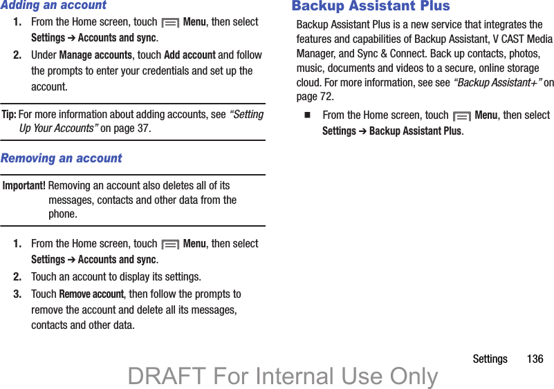 Settings       136Adding an account1. From the Home screen, touch  Menu, then select Settings ➔ Accounts and sync.2. Under Manage accounts, touch Add account and follow the prompts to enter your credentials and set up the account.Tip: For more information about adding accounts, see “Setting Up Your Accounts” on page 37.Removing an accountImportant! Removing an account also deletes all of its messages, contacts and other data from the phone.1. From the Home screen, touch  Menu, then select Settings ➔ Accounts and sync.2. Touch an account to display its settings.3. Touch Remove account, then follow the prompts to remove the account and delete all its messages, contacts and other data.Backup Assistant PlusBackup Assistant Plus is a new service that integrates the features and capabilities of Backup Assistant, V CAST Media Manager, and Sync &amp; Connect. Back up contacts, photos, music, documents and videos to a secure, online storage cloud. For more information, see see “Backup Assistant+” on page 72.䡲  From the Home screen, touch  Menu, then select Settings ➔ Backup Assistant Plus.DRAFT For Internal Use Only