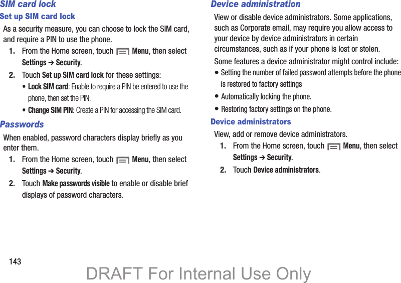 143SIM card lockSet up SIM card lockAs a security measure, you can choose to lock the SIM card, and require a PIN to use the phone.1. From the Home screen, touch  Menu, then select Settings ➔ Security.2. Touch Set up SIM card lock for these settings:•Lock SIM card: Enable to require a PIN be entered to use the phone, then set the PIN.•Change SIM PIN: Create a PIN for accessing the SIM card.PasswordsWhen enabled, password characters display briefly as you enter them.1. From the Home screen, touch  Menu, then select Settings ➔ Security.2. Touch Make passwords visible to enable or disable brief displays of password characters.Device administrationView or disable device administrators. Some applications, such as Corporate email, may require you allow access to your device by device administrators in certain circumstances, such as if your phone is lost or stolen.Some features a device administrator might control include: • Setting the number of failed password attempts before the phone is restored to factory settings• Automatically locking the phone.• Restoring factory settings on the phone.Device administratorsView, add or remove device administrators.1. From the Home screen, touch  Menu, then select Settings ➔ Security.2. Touch Device administrators.DRAFT For Internal Use Only