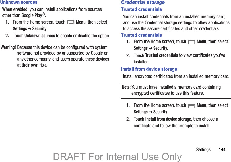 Settings       144Unknown sourcesWhen enabled, you can install applications from sources other than Google Play®.1. From the Home screen, touch  Menu, then select Settings ➔ Security.2. Touch Unknown sources to enable or disable the option.Warning! Because this device can be configured with system software not provided by or supported by Google or any other company, end-users operate these devices at their own risk. Credential storageTrusted credentialsYou can install credentials from an installed memory card, and use the Credential storage settings to allow applications to access the secure certificates and other credentials.Trusted credentials1. From the Home screen, touch  Menu, then select Settings ➔ Security.2. Touch Trusted credentials to view certificates you’ve installed.Install from device storageInstall encrypted certificates from an installed memory card.Note: You must have installed a memory card containing encrypted certificates to use this feature.1. From the Home screen, touch  Menu, then select Settings ➔ Security.2. Touch Install from device storage, then choose a certificate and follow the prompts to install.DRAFT For Internal Use Only