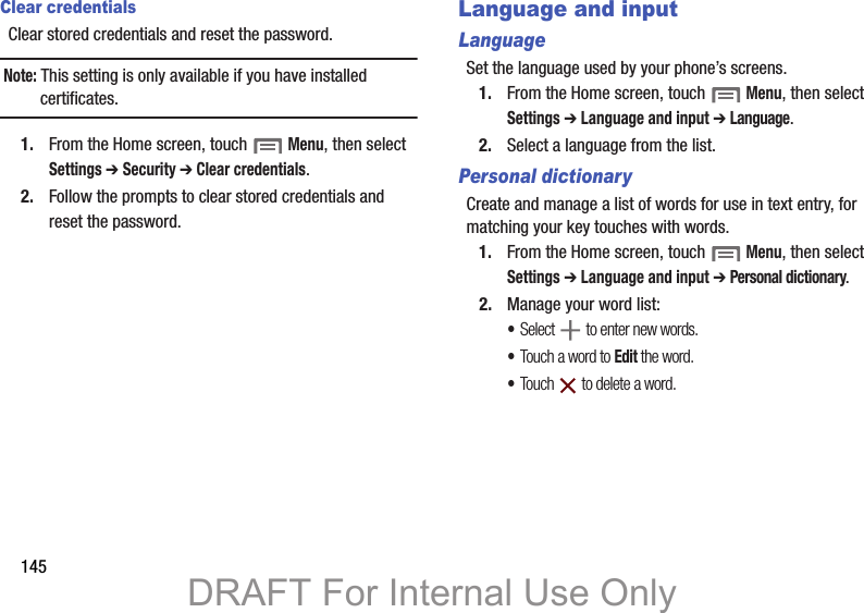 145Clear credentialsClear stored credentials and reset the password.Note: This setting is only available if you have installed certificates.1. From the Home screen, touch  Menu, then select Settings ➔ Security ➔ Clear credentials.2. Follow the prompts to clear stored credentials and reset the password.Language and inputLanguageSet the language used by your phone’s screens.1. From the Home screen, touch  Menu, then select Settings ➔ Language and input ➔ Language.2. Select a language from the list.Personal dictionaryCreate and manage a list of words for use in text entry, for matching your key touches with words.1. From the Home screen, touch  Menu, then select Settings ➔ Language and input ➔ Personal dictionary.2. Manage your word list:•Select   to enter new words.•Touch a word to Edit the word.•Touch   to delete a word.DRAFT For Internal Use Only