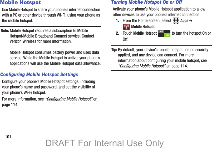 101Mobile HotspotUse Mobile Hotspot to share your phone’s internet connection with a PC or other device through Wi-Fi, using your phone as the mobile hotspot.Note: Mobile Hotspot requires a subscription to Mobile Hotspot/Mobile Broadband Connect service. Contact Verizon Wireless for more information.Mobile Hotspot consumes battery power and uses data service. While the Mobile Hotspot is active, your phone’s applications will use the Mobile Hotspot data allowance.Configuring Mobile Hotspot SettingsConfigure your phone’s Mobile Hotspot settings, including your phone’s name and password, and set the visibility of your phone’s Wi-Fi hotspot. For more information, see “Configuring Mobile Hotspot” on page 114.Turning Mobile Hotspot On or OffActivate your phone’s Mobile Hotspot application to allow other devices to use your phone’s internet connection.1. From the Home screen, select   Apps ➔  Mobile Hotspot.2. Touch Mobile Hotspot   to turn the hotspot On or Off.Tip: By default, your device’s mobile hotspot has no security applied, and any device can connect. For more information about configuring your mobile hotspot, see “Configuring Mobile Hotspot” on page 114.DRAFT For Internal Use Only