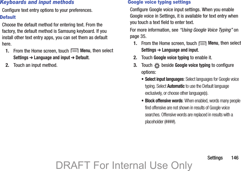 Settings       146Keyboards and input methodsConfigure text entry options to your preferences.DefaultChoose the default method for entering text. From the factory, the default method is Samsung keyboard. If you install other text entry apps, you can set them as default here.1. From the Home screen, touch  Menu, then select Settings ➔ Language and input ➔ Default.2. Touch an input method.Google voice typing settingsConfigure Google voice input settings. When you enable Google voice in Settings, it is available for text entry when you touch a text field to enter text.For more information, see “Using Google Voice Typing” on page 35.1. From the Home screen, touch  Menu, then select Settings ➔ Language and input.2. Touch Google voice typing to enable it.3. Touch  beside Google voice typing to configure options:• Select input languages: Select languages for Google voice typing. Select Automatic to use the Default language exclusively, or choose other language(s).• Block offensive words: When enabled, words many people find offensive are not shown in results of Google voice searches. Offensive words are replaced in results with a placeholder (####).DRAFT For Internal Use Only