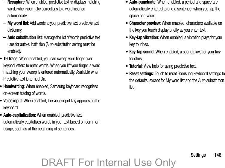 Settings       148–Recapture: When enabled, predictive text re-displays matching words when you make corrections to a word inserted automatically.–My word list: Add words to your predictive text predictive text dictionary.–Auto substitution list: Manage the list of words predictive text uses for auto-substitution (Auto-substitution setting must be enabled).•T9 Trace: When enabled, you can sweep your finger over keypad letters to enter words. When you lift your finger, a word matching your sweep is entered automatically. Available when Predictive text is turned On.• Handwriting: When enabled, Samsung keyboard recognizes on-screen tracing of words.• Voice input: When enabled, the voice input key appears on the keyboard.•Auto-capitalization: When enabled, predictive text automatically capitalizes words in your text based on common usage, such as at the beginning of sentences.• Auto-punctuate: When enabled, a period and space are automatically entered to end a sentence, when you tap the space bar twice.• Character preview: When enabled, characters available on the key you touch display briefly as you enter text.•Key-tap vibration: When enabled, a vibration plays for your key touches.•Key-tap sound: When enabled, a sound plays for your key touches.•Tutorial: View help for using predictive text.• Reset settings: Touch to reset Samsung keyboard settings to the defaults, except for My word list and the Auto substitution list.DRAFT For Internal Use Only