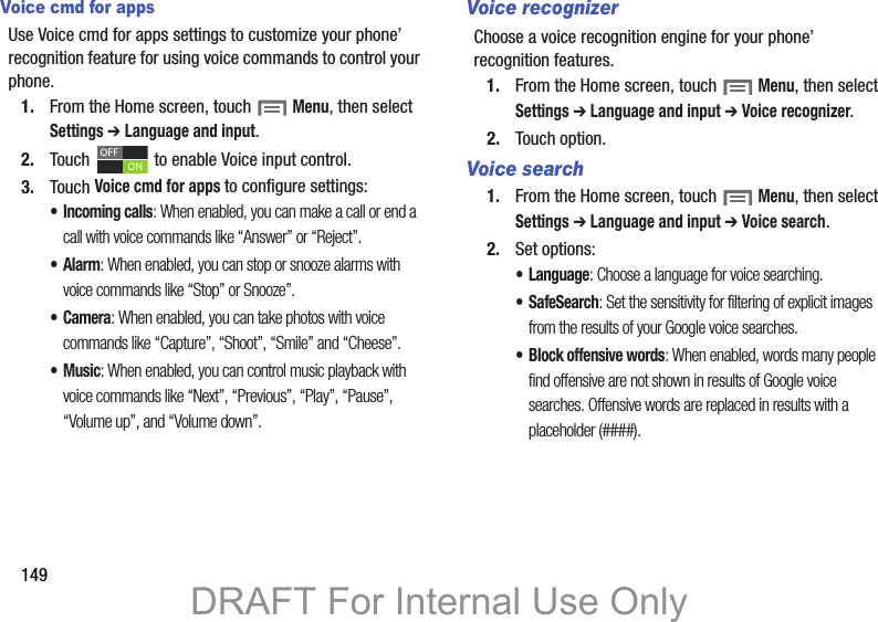 149Voice cmd for appsUse Voice cmd for apps settings to customize your phone’ recognition feature for using voice commands to control your phone.1. From the Home screen, touch  Menu, then select Settings ➔ Language and input.2. Touch   to enable Voice input control. 3. Touch Voice cmd for apps to configure settings:• Incoming calls: When enabled, you can make a call or end a call with voice commands like “Answer” or “Reject”.•Alarm: When enabled, you can stop or snooze alarms with voice commands like “Stop” or Snooze”.•Camera: When enabled, you can take photos with voice commands like “Capture”, “Shoot”, “Smile” and “Cheese”.•Music: When enabled, you can control music playback with voice commands like “Next”, “Previous”, “Play”, “Pause”, “Volume up”, and “Volume down”.Voice recognizerChoose a voice recognition engine for your phone’ recognition features.1. From the Home screen, touch  Menu, then select Settings ➔ Language and input ➔ Voice recognizer.2. Touch option.Voice search1. From the Home screen, touch  Menu, then select Settings ➔ Language and input ➔ Voice search.2. Set options:• Language: Choose a language for voice searching.• SafeSearch: Set the sensitivity for filtering of explicit images from the results of your Google voice searches.• Block offensive words: When enabled, words many people find offensive are not shown in results of Google voice searches. Offensive words are replaced in results with a placeholder (####).DRAFT For Internal Use Only