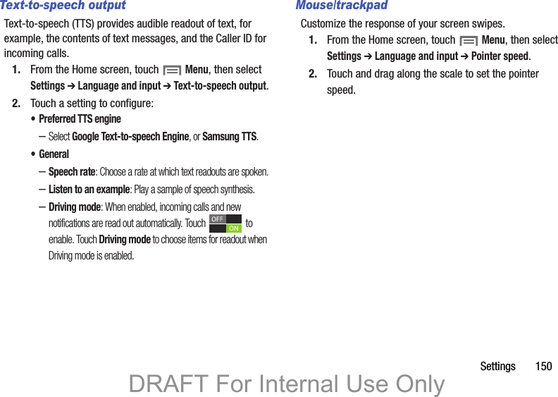Settings       150Text-to-speech outputText-to-speech (TTS) provides audible readout of text, for example, the contents of text messages, and the Caller ID for incoming calls.1. From the Home screen, touch  Menu, then select Settings ➔ Language and input ➔ Text-to-speech output.2. Touch a setting to configure:• Preferred TTS engine–Select Google Text-to-speech Engine, or Samsung TTS.•General–Speech rate: Choose a rate at which text readouts are spoken.–Listen to an example: Play a sample of speech synthesis.–Driving mode: When enabled, incoming calls and new notifications are read out automatically. Touch  to enable. Touch Driving mode to choose items for readout when Driving mode is enabled.Mouse/trackpadCustomize the response of your screen swipes.1. From the Home screen, touch  Menu, then select Settings ➔ Language and input ➔ Pointer speed.2. Touch and drag along the scale to set the pointer speed.DRAFT For Internal Use Only