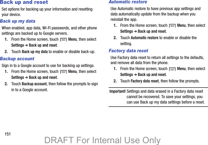 151Back up and resetSet options for backing up your information and resetting your device.Back up my dataWhen enabled, app data, Wi-Fi passwords, and other phone settings are backed up to Google servers.1. From the Home screen, touch  Menu, then select Settings ➔ Back up and reset.2. Touch Back up my data to enable or disable back-up.Backup accountSign in to a Google account to use for backing up settings.1. From the Home screen, touch  Menu, then select Settings ➔ Back up and reset.2. Touch Backup account, then follow the prompts to sign in to a Google account.Automatic restoreUse Automatic restore to have previous app settings and data automatically update from the backup when you reinstall the app.1. From the Home screen, touch  Menu, then select Settings ➔ Back up and reset.2. Touch Automatic restore to enable or disable the setting.Factory data resetUse Factory data reset to return all settings to the defaults, and remove all data from the phone.1. From the Home screen, touch  Menu, then select Settings ➔ Back up and reset.2. Touch Factory data reset, then follow the prompts.Important! Settings and data erased in a Factory data reset cannot be recovered. To save your settings, you can use Back up my data settings before a reset.DRAFT For Internal Use Only