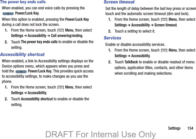Settings       154The power key ends callsWhen enabled, you can end voice calls by pressing the  Power/Lock Key.When this option is enabled, pressing the Power/Lock Key during a call does not lock the screen.1. From the Home screen, touch  Menu, then select Settings ➔ Accessibility ➔ Call anwering/ending.2. Touch The power key ends calls to enable or disable the setting.Accessibility shortcutWhen enabled, a link to Accessibility settings displays on the Device options menu, which appears when you press and hold the   Power/Lock Key. This provides quick access to accessibility settings, to make changes as you use the phone.1. From the Home screen, touch  Menu, then select Settings ➔ Accessibility.2. Touch Accessibility shortcut to enable or disable the setting.Screen timeoutSet the length of delay between the last key press or screen touch and the automatic screen timeout (dim and lock).1. From the Home screen, touch  Menu, then select Settings ➔ Accessibility ➔ Screen timeout.2. Touch a setting to select it.ServicesEnable or disable accessibility services.1. From the Home screen, touch  Menu, then select Settings ➔ Accessibility.2. Touch TalkBack to enable or disable readout of menu options, application titles, contacts, and other items when scrolling and making selections.DRAFT For Internal Use Only
