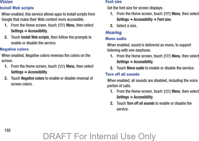 155VisionInstall Web scriptsWhen enabled, this service allows apps to install scripts from Google that make their Web content more accessible.1. From the Home screen, touch  Menu, then select Settings ➔ Accessibility.2. Touch Install Web scripts, then follow the prompts to enable or disable the service.Negative colorsWhen enabled, Negative colors reverses the colors on the screen.1. From the Home screen, touch  Menu, then select Settings ➔ Accessibility.2. Touch Negative colors to enable or disable reversal of screen colors.Font sizeSet the font size for screen displays.1. From the Home screen, touch  Menu, then select Settings ➔ Accessibility ➔ Font size.2. Select a size.HearingMono audioWhen enabled, sound is delivered as mono, to support listening with one earphone.1. From the Home screen, touch  Menu, then select Settings ➔ Accessibility.2. Touch Mono audio to enable or disable the service.Turn off all soundsWhen enabled, all sounds are disabled, including the voice portion of calls.1. From the Home screen, touch  Menu, then select Settings ➔ Accessibility.2. Touch Turn off all sounds to enable or disable the service.DRAFT For Internal Use Only