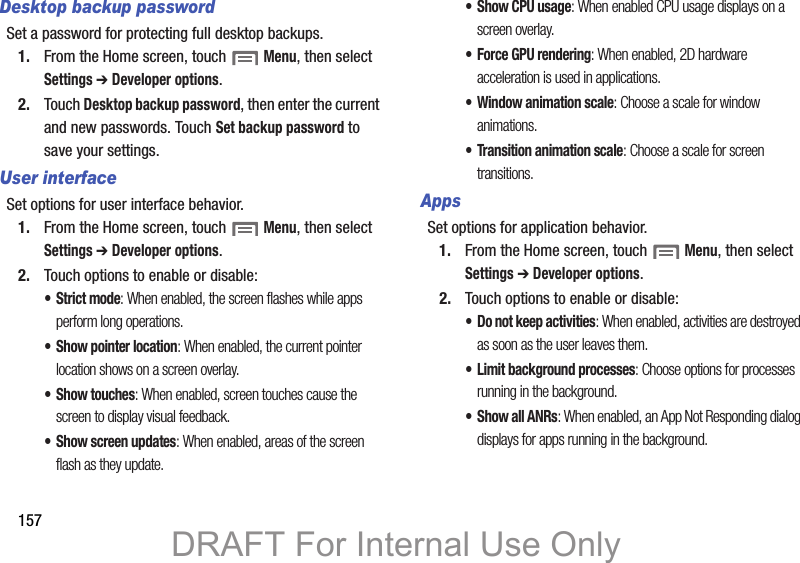 157Desktop backup passwordSet a password for protecting full desktop backups.1. From the Home screen, touch Menu, then select Settings ➔ Developer options.2. Touch Desktop backup password, then enter the current and new passwords. Touch Set backup password to save your settings.User interfaceSet options for user interface behavior.1. From the Home screen, touch Menu, then select Settings ➔ Developer options.2. Touch options to enable or disable:• Strict mode: When enabled, the screen flashes while apps perform long operations.• Show pointer location: When enabled, the current pointer location shows on a screen overlay.• Show touches: When enabled, screen touches cause the screen to display visual feedback.• Show screen updates: When enabled, areas of the screen flash as they update.• Show CPU usage: When enabled CPU usage displays on a screen overlay.• Force GPU rendering: When enabled, 2D hardware acceleration is used in applications.• Window animation scale: Choose a scale for window animations.• Transition animation scale: Choose a scale for screen transitions.AppsSet options for application behavior.1. From the Home screen, touch Menu, then select Settings ➔ Developer options.2. Touch options to enable or disable:• Do not keep activities: When enabled, activities are destroyed as soon as the user leaves them.• Limit background processes: Choose options for processes running in the background.• Show all ANRs: When enabled, an App Not Responding dialog displays for apps running in the background.DRAFT For Internal Use Only