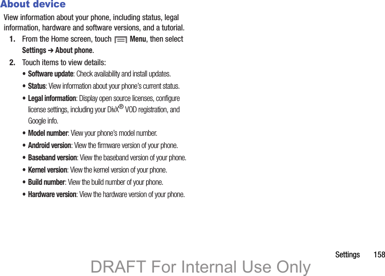 Settings       158About deviceView information about your phone, including status, legal information, hardware and software versions, and a tutorial.1. From the Home screen, touch  Menu, then select Settings ➔ About phone.2. Touch items to view details:• Software update: Check availability and install updates.• Status: View information about your phone’s current status.• Legal information: Display open source licenses, configure license settings, including your DivX® VOD registration, and Google info.• Model number: View your phone’s model number.• Android version: View the firmware version of your phone.• Baseband version: View the baseband version of your phone.• Kernel version: View the kernel version of your phone.• Build number: View the build number of your phone.• Hardware version: View the hardware version of your phone.DRAFT For Internal Use Only