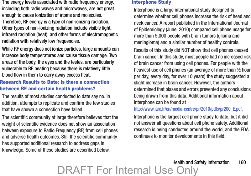 Health and Safety Information       160The energy levels associated with radio frequency energy, including both radio waves and microwaves, are not great enough to cause ionization of atoms and molecules. Therefore, RF energy is a type of non-ionizing radiation. Other types of non-ionizing radiation include visible light, infrared radiation (heat), and other forms of electromagnetic radiation with relatively low frequencies.While RF energy does not ionize particles, large amounts can increase body temperatures and cause tissue damage. Two areas of the body, the eyes and the testes, are particularly vulnerable to RF heating because there is relatively little blood flow in them to carry away excess heat.Research Results to Date: Is there a connection between RF and certain health problems?The results of most studies conducted to date say no. In addition, attempts to replicate and confirm the few studies that have shown a connection have failed.The scientific community at large therefore believes that the weight of scientific evidence does not show an association between exposure to Radio Frequency (RF) from cell phones and adverse health outcomes. Still the scientific community has supported additional research to address gaps in knowledge. Some of these studies are described below.Interphone StudyInterphone is a large international study designed to determine whether cell phones increase the risk of head and neck cancer. A report published in the International Journal of Epidemiology (June, 2010) compared cell phone usage for more than 5,000 people with brain tumors (glioma and meningioma) and a similar number of healthy controls.Results of this study did NOT show that cell phones caused brain cancer. In this study, most people had no increased risk of brain cancer from using cell phones. For people with the heaviest use of cell phones (an average of more than ½ hour per day, every day, for over 10 years) the study suggested a slight increase in brain cancer. However, the authors determined that biases and errors prevented any conclusions being drawn from this data. Additional information about Interphone can be found at http://www.iarc.fr/en/media-centre/pr/2010/pdfs/pr200_E.pdf.Interphone is the largest cell phone study to date, but it did not answer all questions about cell phone safety. Additional research is being conducted around the world, and the FDA continues to monitor developments in this field.DRAFT For Internal Use Only