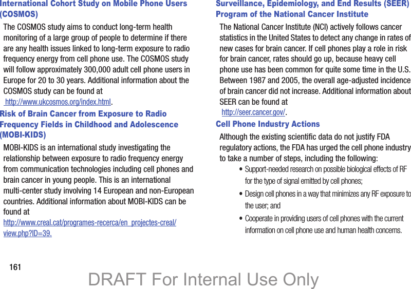 161International Cohort Study on Mobile Phone Users (COSMOS)The COSMOS study aims to conduct long-term health monitoring of a large group of people to determine if there are any health issues linked to long-term exposure to radio frequency energy from cell phone use. The COSMOS study will follow approximately 300,000 adult cell phone users in Europe for 20 to 30 years. Additional information about the COSMOS study can be found at http://www.ukcosmos.org/index.html.Risk of Brain Cancer from Exposure to Radio Frequency Fields in Childhood and Adolescence (MOBI-KIDS)MOBI-KIDS is an international study investigating the relationship between exposure to radio frequency energy from communication technologies including cell phones and brain cancer in young people. This is an international multi-center study involving 14 European and non-European countries. Additional information about MOBI-KIDS can be found athttp://www.creal.cat/programes-recerca/en_projectes-creal/view.php?ID=39.Surveillance, Epidemiology, and End Results (SEER) Program of the National Cancer InstituteThe National Cancer Institute (NCI) actively follows cancer statistics in the United States to detect any change in rates of new cases for brain cancer. If cell phones play a role in risk for brain cancer, rates should go up, because heavy cell phone use has been common for quite some time in the U.S. Between 1987 and 2005, the overall age-adjusted incidence of brain cancer did not increase. Additional information about SEER can be found at  http://seer.cancer.gov/.Cell Phone Industry ActionsAlthough the existing scientific data do not justify FDA regulatory actions, the FDA has urged the cell phone industry to take a number of steps, including the following:•Support-needed research on possible biological effects of RF for the type of signal emitted by cell phones;•Design cell phones in a way that minimizes any RF exposure to the user; and•Cooperate in providing users of cell phones with the current information on cell phone use and human health concerns.DRAFT For Internal Use Only