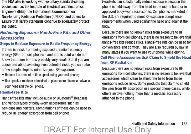 Health and Safety Information 162The FDA also is working with voluntary standard-setting bodies such as the Institute of Electrical and Electronics Engineers (IEEE), the International Commission on Non-Ionizing Radiation Protection (ICNIRP), and others to assure that safety standards continue to adequately protect the public.Reducing Exposure: Hands-Free Kits and Other AccessoriesSteps to Reduce Exposure to Radio Frequency EnergyIf there is a risk from being exposed to radio frequency energy (RF) from cell phones - and at this point we do not know that there is - it is probably very small. But, if you are concerned about avoiding even potential risks, you can take a few simple steps to minimize your RF exposure.• Reduce the amount of time spent using your cell phone;• Use speaker mode or a headset to place more distance between your head and the cell phone.Hands-Free KitsHands-free kits may include audio or Bluetooth® headsets and various types of body-worn accessories such as belt-clips and holsters. Combinations of these can be used to reduce RF energy absorption from cell phones.Headsets can substantially reduce exposure because the phone is held away from the head in the user's hand or in approved body-worn accessories. Cell phones marketed in the U.S. are required to meet RF exposure compliance requirements when used against the head and against the body.Because there are no known risks from exposure to RF emissions from cell phones, there is no reason to believe that hands-free kits reduce risks. Hands-free kits can be used for convenience and comfort. They are also required by law in many states if you want to use your phone while driving.Cell Phone Accessories that Claim to Shield the Head from RF RadiationBecause there are no known risks from exposure to RF emissions from cell phones, there is no reason to believe that accessories which claim to shield the head from those emissions reduce risks. Some products that claim to shield the user from RF absorption use special phone cases, while others involve nothing more than a metallic accessory attached to the phone. DRAFT For Internal Use Only