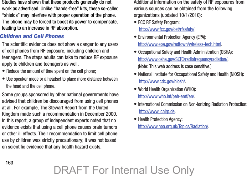 163Studies have shown that these products generally do not work as advertised. Unlike “hands-free” kits, these so-called “shields” may interfere with proper operation of the phone. The phone may be forced to boost its power to compensate, leading to an increase in RF absorption.Children and Cell PhonesThe scientific evidence does not show a danger to any users of cell phones from RF exposure, including children and teenagers. The steps adults can take to reduce RF exposure apply to children and teenagers as well.• Reduce the amount of time spent on the cell phone;• Use speaker mode or a headset to place more distance between the head and the cell phone.Some groups sponsored by other national governments have advised that children be discouraged from using cell phones at all. For example, The Stewart Report from the United Kingdom made such a recommendation in December 2000. In this report, a group of independent experts noted that no evidence exists that using a cell phone causes brain tumors or other ill effects. Their recommendation to limit cell phone use by children was strictly precautionary; it was not based on scientific evidence that any health hazard exists.Additional information on the safety of RF exposures from various sources can be obtained from the following organizations (updated 10/1/2010):• FCC RF Safety Program: http://www.fcc.gov/oet/rfsafety/.• Environmental Protection Agency (EPA):http://www.epa.gov/radtown/wireless-tech.html.• Occupational Safety and Health Administration (OSHA): http://www.osha.gov/SLTC/radiofrequencyradiation/. (Note: This web address is case sensitive.)• National Institute for Occupational Safety and Health (NIOSH): http://www.cdc.gov/niosh/.• World Health Organization (WHO): http://www.who.int/peh-emf/en/.• International Commission on Non-Ionizing Radiation Protection: http://www.icnirp.de.• Health Protection Agency: http://www.hpa.org.uk/Topics/Radiation/.DRAFT For Internal Use Only