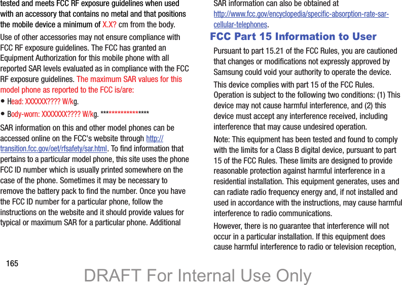165tested and meets FCC RF exposure guidelines when used with an accessory that contains no metal and that positions the mobile device a minimum of X.X? cm from the body.Use of other accessories may not ensure compliance with FCC RF exposure guidelines. The FCC has granted an Equipment Authorization for this mobile phone with all reported SAR levels evaluated as in compliance with the FCC RF exposure guidelines. The maximum SAR values for this model phone as reported to the FCC is/are:• Head: XXXXXX???? W/kg.• Body-worn: XXXXXXX???? W/kg. *****************SAR information on this and other model phones can be accessed online on the FCC&apos;s website through http://transition.fcc.gov/oet/rfsafety/sar.html. To find information that pertains to a particular model phone, this site uses the phone FCC ID number which is usually printed somewhere on the case of the phone. Sometimes it may be necessary to remove the battery pack to find the number. Once you have the FCC ID number for a particular phone, follow the instructions on the website and it should provide values for typical or maximum SAR for a particular phone. Additional SAR information can also be obtained at http://www.fcc.gov/encyclopedia/specific-absorption-rate-sar-cellular-telephones.FCC Part 15 Information to UserPursuant to part 15.21 of the FCC Rules, you are cautioned that changes or modifications not expressly approved by Samsung could void your authority to operate the device.This device complies with part 15 of the FCC Rules. Operation is subject to the following two conditions: (1) This device may not cause harmful interference, and (2) this device must accept any interference received, including interference that may cause undesired operation.Note: This equipment has been tested and found to comply with the limits for a Class B digital device, pursuant to part 15 of the FCC Rules. These limits are designed to provide reasonable protection against harmful interference in a residential installation. This equipment generates, uses and can radiate radio frequency energy and, if not installed and used in accordance with the instructions, may cause harmful interference to radio communications. However, there is no guarantee that interference will not occur in a particular installation. If this equipment does cause harmful interference to radio or television reception, DRAFT For Internal Use Only
