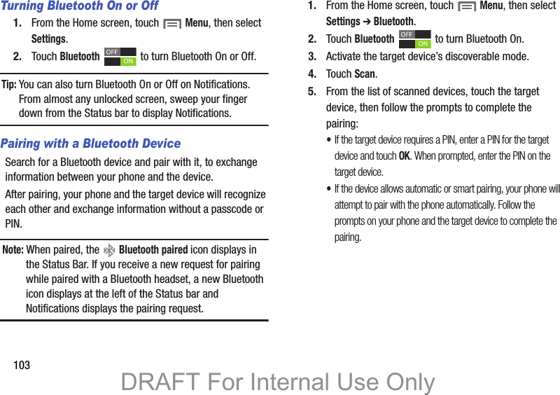 103Turning Bluetooth On or Off1. From the Home screen, touch  Menu, then select Settings.2. Touch Bluetooth   to turn Bluetooth On or Off.Tip: You can also turn Bluetooth On or Off on Notifications. From almost any unlocked screen, sweep your finger down from the Status bar to display Notifications.Pairing with a Bluetooth DeviceSearch for a Bluetooth device and pair with it, to exchange information between your phone and the device. After pairing, your phone and the target device will recognize each other and exchange information without a passcode or PIN.Note: When paired, the   Bluetooth paired icon displays in the Status Bar. If you receive a new request for pairing while paired with a Bluetooth headset, a new Bluetooth icon displays at the left of the Status bar and Notifications displays the pairing request.1. From the Home screen, touch  Menu, then select Settings ➔ Bluetooth.2. Touch Bluetooth   to turn Bluetooth On.3. Activate the target device’s discoverable mode.4. Touch Scan.5. From the list of scanned devices, touch the target device, then follow the prompts to complete the pairing:•If the target device requires a PIN, enter a PIN for the target device and touch OK. When prompted, enter the PIN on the target device.•If the device allows automatic or smart pairing, your phone will attempt to pair with the phone automatically. Follow the prompts on your phone and the target device to complete the pairing.DRAFT For Internal Use Only
