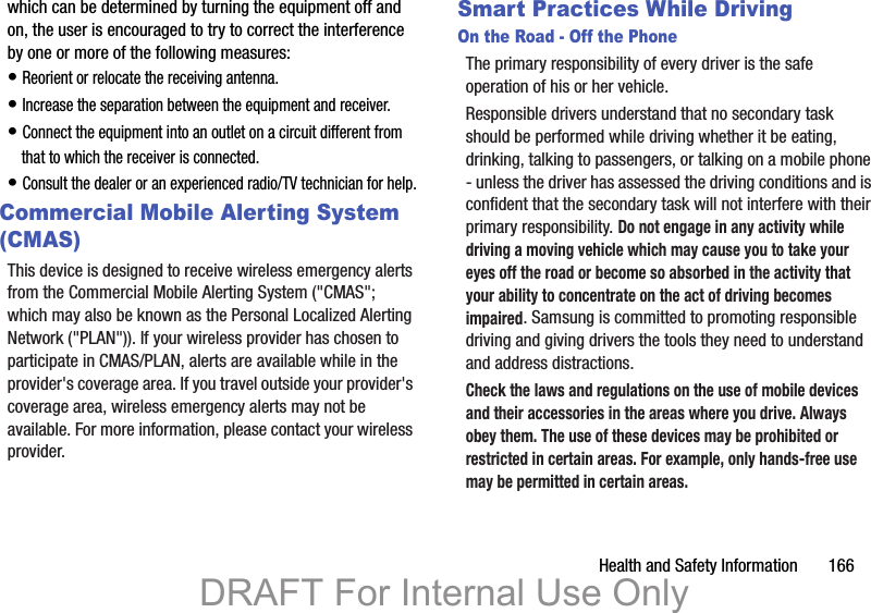 Health and Safety Information 166which can be determined by turning the equipment off and on, the user is encouraged to try to correct the interference by one or more of the following measures:• Reorient or relocate the receiving antenna.• Increase the separation between the equipment and receiver.• Connect the equipment into an outlet on a circuit different from that to which the receiver is connected.• Consult the dealer or an experienced radio/TV technician for help.Commercial Mobile Alerting System (CMAS)This device is designed to receive wireless emergency alerts from the Commercial Mobile Alerting System ("CMAS"; which may also be known as the Personal Localized Alerting Network ("PLAN")). If your wireless provider has chosen to participate in CMAS/PLAN, alerts are available while in the provider's coverage area. If you travel outside your provider's coverage area, wireless emergency alerts may not be available. For more information, please contact your wireless provider.Smart Practices While DrivingOn the Road - Off the PhoneThe primary responsibility of every driver is the safe operation of his or her vehicle.Responsible drivers understand that no secondary task should be performed while driving whether it be eating, drinking, talking to passengers, or talking on a mobile phone - unless the driver has assessed the driving conditions and is confident that the secondary task will not interfere with their primary responsibility. Do not engage in any activity while driving a moving vehicle which may cause you to take your eyes off the road or become so absorbed in the activity that your ability to concentrate on the act of driving becomes impaired. Samsung is committed to promoting responsible driving and giving drivers the tools they need to understand and address distractions.Check the laws and regulations on the use of mobile devices and their accessories in the areas where you drive. Always obey them. The use of these devices may be prohibited or restricted in certain areas. For example, only hands-free use may be permitted in certain areas.DRAFT For Internal Use Only