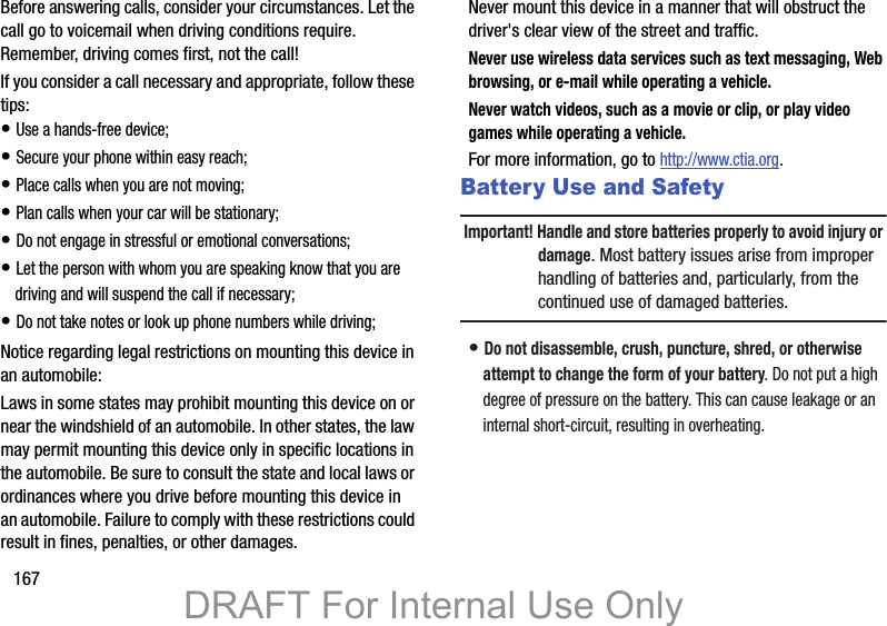 167Before answering calls, consider your circumstances. Let the call go to voicemail when driving conditions require. Remember, driving comes first, not the call!If you consider a call necessary and appropriate, follow these tips:• Use a hands-free device;• Secure your phone within easy reach;• Place calls when you are not moving;• Plan calls when your car will be stationary;• Do not engage in stressful or emotional conversations;• Let the person with whom you are speaking know that you are driving and will suspend the call if necessary;• Do not take notes or look up phone numbers while driving;Notice regarding legal restrictions on mounting this device in an automobile:Laws in some states may prohibit mounting this device on or near the windshield of an automobile. In other states, the law may permit mounting this device only in specific locations in the automobile. Be sure to consult the state and local laws or ordinances where you drive before mounting this device in an automobile. Failure to comply with these restrictions could result in fines, penalties, or other damages.Never mount this device in a manner that will obstruct the driver&apos;s clear view of the street and traffic.Never use wireless data services such as text messaging, Web browsing, or e-mail while operating a vehicle.Never watch videos, such as a movie or clip, or play video games while operating a vehicle.For more information, go to http://www.ctia.org.Battery Use and SafetyImportant! Handle and store batteries properly to avoid injury or damage. Most battery issues arise from improper handling of batteries and, particularly, from the continued use of damaged batteries.• Do not disassemble, crush, puncture, shred, or otherwise attempt to change the form of your battery. Do not put a high degree of pressure on the battery. This can cause leakage or an internal short-circuit, resulting in overheating.DRAFT For Internal Use Only