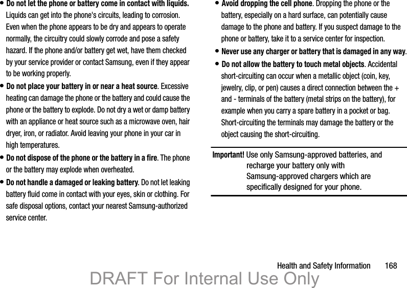 Health and Safety Information       168• Do not let the phone or battery come in contact with liquids. Liquids can get into the phone&apos;s circuits, leading to corrosion. Even when the phone appears to be dry and appears to operate normally, the circuitry could slowly corrode and pose a safety hazard. If the phone and/or battery get wet, have them checked by your service provider or contact Samsung, even if they appear to be working properly.• Do not place your battery in or near a heat source. Excessive heating can damage the phone or the battery and could cause the phone or the battery to explode. Do not dry a wet or damp battery with an appliance or heat source such as a microwave oven, hair dryer, iron, or radiator. Avoid leaving your phone in your car in high temperatures.• Do not dispose of the phone or the battery in a fire. The phone or the battery may explode when overheated.• Do not handle a damaged or leaking battery. Do not let leaking battery fluid come in contact with your eyes, skin or clothing. For safe disposal options, contact your nearest Samsung-authorized service center.• Avoid dropping the cell phone. Dropping the phone or the battery, especially on a hard surface, can potentially cause damage to the phone and battery. If you suspect damage to the phone or battery, take it to a service center for inspection.• Never use any charger or battery that is damaged in any way.• Do not allow the battery to touch metal objects. Accidental short-circuiting can occur when a metallic object (coin, key, jewelry, clip, or pen) causes a direct connection between the + and - terminals of the battery (metal strips on the battery), for example when you carry a spare battery in a pocket or bag. Short-circuiting the terminals may damage the battery or the object causing the short-circuiting.Important! Use only Samsung-approved batteries, and recharge your battery only with Samsung-approved chargers which are specifically designed for your phone.DRAFT For Internal Use Only