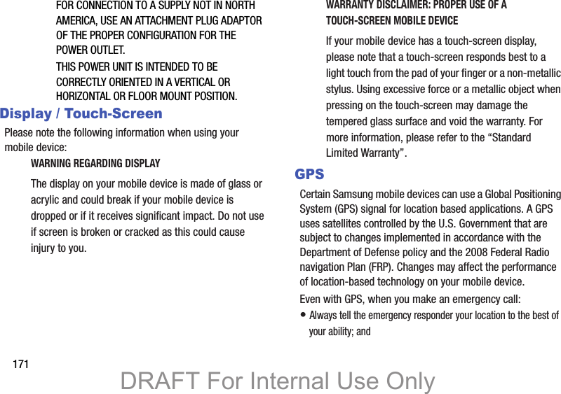 171FOR CONNECTION TO A SUPPLY NOT IN NORTH AMERICA, USE AN ATTACHMENT PLUG ADAPTOR OF THE PROPER CONFIGURATION FOR THE POWER OUTLET.THIS POWER UNIT IS INTENDED TO BE CORRECTLY ORIENTED IN A VERTICAL OR HORIZONTAL OR FLOOR MOUNT POSITION.Display / Touch-ScreenPlease note the following information when using your mobile device:WARNING REGARDING DISPLAYThe display on your mobile device is made of glass or acrylic and could break if your mobile device is dropped or if it receives significant impact. Do not use if screen is broken or cracked as this could cause injury to you.WARRANTY DISCLAIMER: PROPER USE OF A TOUCH-SCREEN MOBILE DEVICEIf your mobile device has a touch-screen display, please note that a touch-screen responds best to a light touch from the pad of your finger or a non-metallic stylus. Using excessive force or a metallic object when pressing on the touch-screen may damage the tempered glass surface and void the warranty. For more information, please refer to the “Standard Limited Warranty”.GPSCertain Samsung mobile devices can use a Global Positioning System (GPS) signal for location based applications. A GPS uses satellites controlled by the U.S. Government that are subject to changes implemented in accordance with the Department of Defense policy and the 2008 Federal Radio navigation Plan (FRP). Changes may affect the performance of location-based technology on your mobile device.Even with GPS, when you make an emergency call:• Always tell the emergency responder your location to the best of your ability; andDRAFT For Internal Use Only
