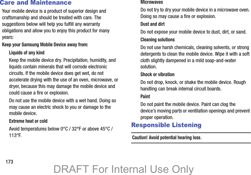 173Care and MaintenanceYour mobile device is a product of superior design and craftsmanship and should be treated with care. The suggestions below will help you fulfill any warranty obligations and allow you to enjoy this product for many years:Keep your Samsung Mobile Device away from:Liquids of any kindKeep the mobile device dry. Precipitation, humidity, and liquids contain minerals that will corrode electronic circuits. If the mobile device does get wet, do not accelerate drying with the use of an oven, microwave, or dryer, because this may damage the mobile device and could cause a fire or explosion. Do not use the mobile device with a wet hand. Doing so may cause an electric shock to you or damage to the mobile device.Extreme heat or coldAvoid temperatures below 0°C / 32°F or above 45°C / 113°F.MicrowavesDo not try to dry your mobile device in a microwave oven. Doing so may cause a fire or explosion.Dust and dirtDo not expose your mobile device to dust, dirt, or sand.Cleaning solutionsDo not use harsh chemicals, cleaning solvents, or strong detergents to clean the mobile device. Wipe it with a soft cloth slightly dampened in a mild soap-and-water solution.Shock or vibrationDo not drop, knock, or shake the mobile device. Rough handling can break internal circuit boards.PaintDo not paint the mobile device. Paint can clog the device’s moving parts or ventilation openings and prevent proper operation.Responsible ListeningCaution! Avoid potential hearing loss.DRAFT For Internal Use Only