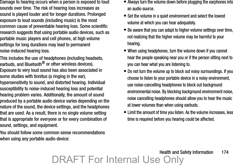 Health and Safety Information 174Damage to hearing occurs when a person is exposed to loud sounds over time. The risk of hearing loss increases as sound is played louder and for longer durations. Prolonged exposure to loud sounds (including music) is the most common cause of preventable hearing loss. Some scientific research suggests that using portable audio devices, such as portable music players and cell phones, at high volume settings for long durations may lead to permanent noise-induced hearing loss. This includes the use of headphones (including headsets, earbuds, and Bluetooth® or other wireless devices). Exposure to very loud sound has also been associated in some studies with tinnitus (a ringing in the ear), hypersensitivity to sound, and distorted hearing. Individual susceptibility to noise-induced hearing loss and potential hearing problem varies. Additionally, the amount of sound produced by a portable audio device varies depending on the nature of the sound, the device settings, and the headphones that are used. As a result, there is no single volume setting that is appropriate for everyone or for every combination of sound, settings, and equipment.You should follow some common sense recommendations when using any portable audio device:• Always turn the volume down before plugging the earphones into an audio source.• Set the volume in a quiet environment and select the lowest volume at which you can hear adequately.• Be aware that you can adapt to higher volume settings over time, not realizing that the higher volume may be harmful to your hearing.• When using headphones, turn the volume down if you cannot hear the people speaking near you or if the person sitting next to you can hear what you are listening to.• Do not turn the volume up to block out noisy surroundings. If you choose to listen to your portable device in a noisy environment, use noise-cancelling headphones to block out background environmental noise. By blocking background environment noise, noise cancelling headphones should allow you to hear the music at lower volumes than when using earbuds.• Limit the amount of time you listen. As the volume increases, less time is required before you hearing could be affected.DRAFT For Internal Use Only