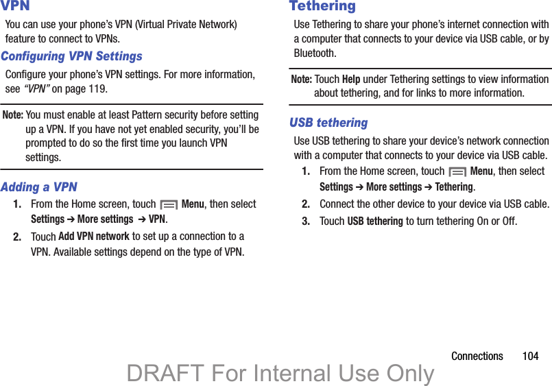 Connections       104VPNYou can use your phone’s VPN (Virtual Private Network) feature to connect to VPNs. Configuring VPN SettingsConfigure your phone’s VPN settings. For more information, see “VPN” on page 119.Note: You must enable at least Pattern security before setting up a VPN. If you have not yet enabled security, you’ll be prompted to do so the first time you launch VPN settings.Adding a VPN1. From the Home screen, touch  Menu, then select Settings ➔ More settings  ➔ VPN.2. Touch Add VPN network to set up a connection to a VPN. Available settings depend on the type of VPN.TetheringUse Tethering to share your phone’s internet connection with a computer that connects to your device via USB cable, or by Bluetooth.Note: Touch Help under Tethering settings to view information about tethering, and for links to more information.USB tetheringUse USB tethering to share your device’s network connection with a computer that connects to your device via USB cable.1. From the Home screen, touch  Menu, then select Settings ➔ More settings ➔ Tethering.2. Connect the other device to your device via USB cable.3. Touch USB tethering to turn tethering On or Off.DRAFT For Internal Use Only