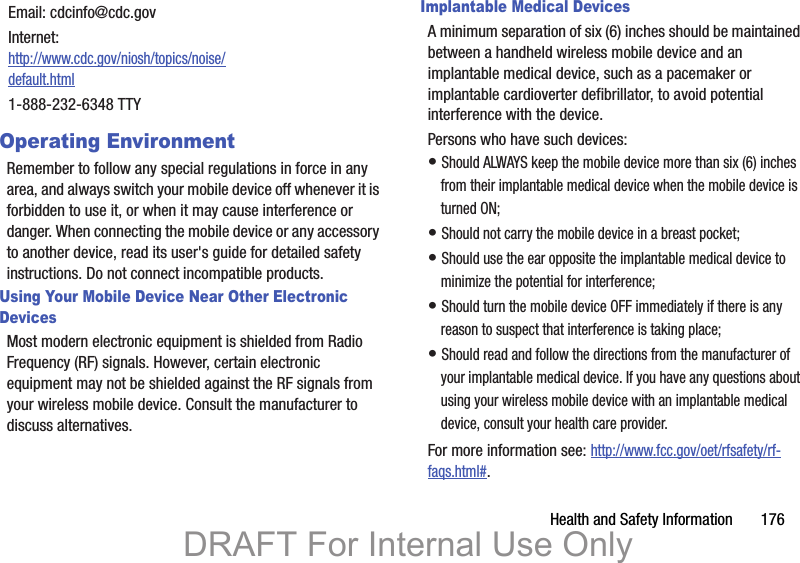 Health and Safety Information       176Operating EnvironmentRemember to follow any special regulations in force in any area, and always switch your mobile device off whenever it is forbidden to use it, or when it may cause interference or danger. When connecting the mobile device or any accessory to another device, read its user&apos;s guide for detailed safety instructions. Do not connect incompatible products.Using Your Mobile Device Near Other Electronic DevicesMost modern electronic equipment is shielded from Radio Frequency (RF) signals. However, certain electronic equipment may not be shielded against the RF signals from your wireless mobile device. Consult the manufacturer to discuss alternatives.Implantable Medical DevicesA minimum separation of six (6) inches should be maintained between a handheld wireless mobile device and an implantable medical device, such as a pacemaker or implantable cardioverter defibrillator, to avoid potential interference with the device.Persons who have such devices:• Should ALWAYS keep the mobile device more than six (6) inches from their implantable medical device when the mobile device is turned ON;• Should not carry the mobile device in a breast pocket;• Should use the ear opposite the implantable medical device to minimize the potential for interference;• Should turn the mobile device OFF immediately if there is any reason to suspect that interference is taking place;• Should read and follow the directions from the manufacturer of your implantable medical device. If you have any questions about using your wireless mobile device with an implantable medical device, consult your health care provider.For more information see: http://www.fcc.gov/oet/rfsafety/rf-faqs.html#.Email: cdcinfo@cdc.govInternet:http://www.cdc.gov/niosh/topics/noise/default.html1-888-232-6348 TTYDRAFT For Internal Use Only