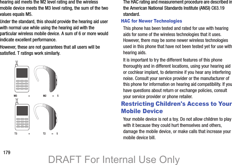 179hearing aid meets the M2 level rating and the wireless mobile device meets the M3 level rating, the sum of the two values equals M5. Under the standard, this should provide the hearing aid user with normal use while using the hearing aid with the particular wireless mobile device. A sum of 6 or more would indicate excellent performance.  However, these are not guarantees that all users will be satisfied. T ratings work similarly. The HAC rating and measurement procedure are described in the American National Standards Institute (ANSI) C63.19 standard.HAC for Newer TechnologiesThis phone has been tested and rated for use with hearing aids for some of the wireless technologies that it uses. However, there may be some newer wireless technologies used in this phone that have not been tested yet for use with hearing aids. It is important to try the different features of this phone thoroughly and in different locations, using your hearing aid or cochlear implant, to determine if you hear any interfering noise. Consult your service provider or the manufacturer of this phone for information on hearing aid compatibility. If you have questions about return or exchange policies, consult your service provider or phone retailer.Restricting Children&apos;s Access to Your Mobile DeviceYour mobile device is not a toy. Do not allow children to play with it because they could hurt themselves and others, damage the mobile device, or make calls that increase your mobile device bill.M3                 +                    M2         =     5T3                 +                    T2         =     5DRAFT For Internal Use Only