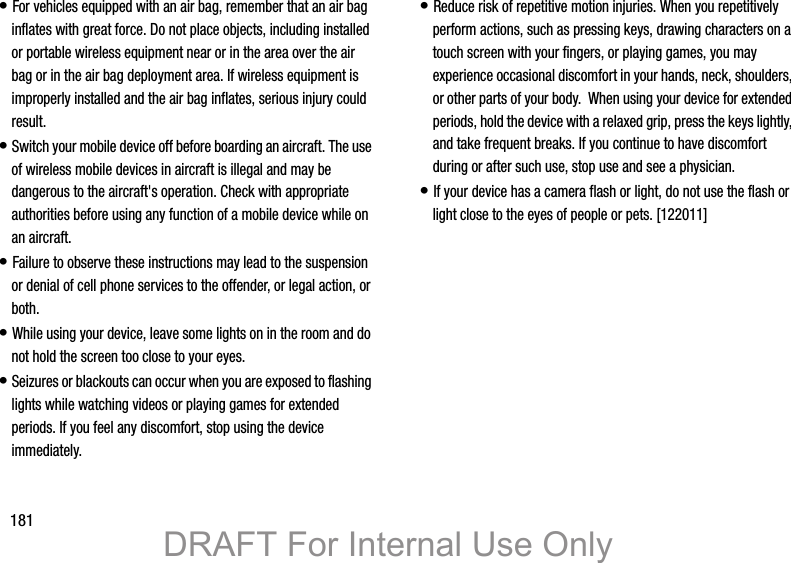 181• For vehicles equipped with an air bag, remember that an air bag inflates with great force. Do not place objects, including installed or portable wireless equipment near or in the area over the air bag or in the air bag deployment area. If wireless equipment is improperly installed and the air bag inflates, serious injury could result.• Switch your mobile device off before boarding an aircraft. The use of wireless mobile devices in aircraft is illegal and may be dangerous to the aircraft&apos;s operation. Check with appropriate authorities before using any function of a mobile device while on an aircraft.• Failure to observe these instructions may lead to the suspension or denial of cell phone services to the offender, or legal action, or both.• While using your device, leave some lights on in the room and do not hold the screen too close to your eyes.• Seizures or blackouts can occur when you are exposed to flashing lights while watching videos or playing games for extended periods. If you feel any discomfort, stop using the device immediately.• Reduce risk of repetitive motion injuries. When you repetitively perform actions, such as pressing keys, drawing characters on a touch screen with your fingers, or playing games, you may experience occasional discomfort in your hands, neck, shoulders, or other parts of your body.  When using your device for extended periods, hold the device with a relaxed grip, press the keys lightly, and take frequent breaks. If you continue to have discomfort during or after such use, stop use and see a physician.• If your device has a camera flash or light, do not use the flash or light close to the eyes of people or pets. [122011]DRAFT For Internal Use Only