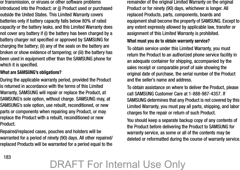 183or transmission, or viruses or other software problems introduced into the Product; or (j) Product used or purchased outside the United States. This Limited Warranty covers batteries only if battery capacity falls below 80% of rated capacity or the battery leaks, and this Limited Warranty does not cover any battery if (i) the battery has been charged by a battery charger not specified or approved by SAMSUNG for charging the battery; (ii) any of the seals on the battery are broken or show evidence of tampering; or (iii) the battery has been used in equipment other than the SAMSUNG phone for which it is specified.What are SAMSUNG’s obligations?During the applicable warranty period, provided the Product is returned in accordance with the terms of this Limited Warranty, SAMSUNG will repair or replace the Product, at SAMSUNG’s sole option, without charge. SAMSUNG may, at SAMSUNG’s sole option, use rebuilt, reconditioned, or new parts or components when repairing any Product, or may replace the Product with a rebuilt, reconditioned or new Product. Repaired/replaced cases, pouches and holsters will be warranted for a period of ninety (90) days. All other repaired/replaced Products will be warranted for a period equal to the remainder of the original Limited Warranty on the original Product or for ninety (90) days, whichever is longer. All replaced Products, parts, components, boards and equipment shall become the property of SAMSUNG. Except to any extent expressly allowed by applicable law, transfer or assignment of this Limited Warranty is prohibited.What must you do to obtain warranty service?To obtain service under this Limited Warranty, you must return the Product to an authorized phone service facility in an adequate container for shipping, accompanied by the sales receipt or comparable proof of sale showing the original date of purchase, the serial number of the Product and the seller’s name and address. To obtain assistance on where to deliver the Product, please call SAMSUNG Customer Care at 1-888-987-4357. If SAMSUNG determines that any Product is not covered by this Limited Warranty, you must pay all parts, shipping, and labor charges for the repair or return of such Product.You should keep a separate backup copy of any contents of the Product before delivering the Product to SAMSUNG for warranty service, as some or all of the contents may be deleted or reformatted during the course of warranty service.DRAFT For Internal Use Only