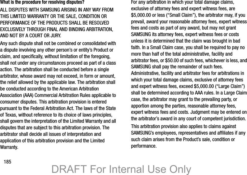 185What is the procedure for resolving disputes?ALL DISPUTES WITH SAMSUNG ARISING IN ANY WAY FROM THIS LIMITED WARRANTY OR THE SALE, CONDITION OR PERFORMANCE OF THE PRODUCTS SHALL BE RESOLVED EXCLUSIVELY THROUGH FINAL AND BINDING ARBITRATION, AND NOT BY A COURT OR JURY. Any such dispute shall not be combined or consolidated with a dispute involving any other person’s or entity’s Product or claim, and specifically, without limitation of the foregoing, shall not under any circumstances proceed as part of a class action. The arbitration shall be conducted before a single arbitrator, whose award may not exceed, in form or amount, the relief allowed by the applicable law. The arbitration shall be conducted according to the American Arbitration Association (AAA) Commercial Arbitration Rules applicable to consumer disputes. This arbitration provision is entered pursuant to the Federal Arbitration Act. The laws of the State of Texas, without reference to its choice of laws principles, shall govern the interpretation of the Limited Warranty and all disputes that are subject to this arbitration provision. The arbitrator shall decide all issues of interpretation and application of this arbitration provision and the Limited Warranty.For any arbitration in which your total damage claims, exclusive of attorney fees and expert witness fees, are $5,000.00 or less (“Small Claim”), the arbitrator may, if you prevail, award your reasonable attorney fees, expert witness fees and costs as part of any award, but may not grant SAMSUNG its attorney fees, expert witness fees or costs unless it is determined that the claim was brought in bad faith. In a Small Claim case, you shall be required to pay no more than half of the total administrative, facility and arbitrator fees, or $50.00 of such fees, whichever is less, and SAMSUNG shall pay the remainder of such fees. Administrative, facility and arbitrator fees for arbitrations in which your total damage claims, exclusive of attorney fees and expert witness fees, exceed $5,000.00 (“Large Claim”) shall be determined according to AAA rules. In a Large Claim case, the arbitrator may grant to the prevailing party, or apportion among the parties, reasonable attorney fees, expert witness fees and costs. Judgment may be entered on the arbitrator’s award in any court of competent jurisdiction.This arbitration provision also applies to claims against SAMSUNG’s employees, representatives and affiliates if any such claim arises from the Product’s sale, condition or performance.DRAFT For Internal Use Only