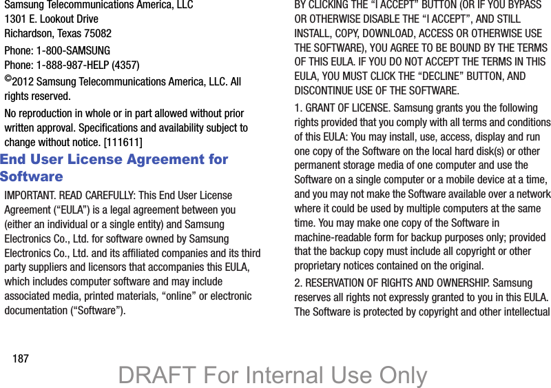 187Samsung Telecommunications America, LLC1301 E. Lookout DriveRichardson, Texas 75082Phone: 1-800-SAMSUNGPhone: 1-888-987-HELP (4357)©2012 Samsung Telecommunications America, LLC. All rights reserved.No reproduction in whole or in part allowed without prior written approval. Specifications and availability subject to change without notice. [111611]End User License Agreement for SoftwareIMPORTANT. READ CAREFULLY: This End User License Agreement (“EULA”) is a legal agreement between you (either an individual or a single entity) and Samsung Electronics Co., Ltd. for software owned by Samsung Electronics Co., Ltd. and its affiliated companies and its third party suppliers and licensors that accompanies this EULA, which includes computer software and may include associated media, printed materials, “online” or electronic documentation (“Software”). BY CLICKING THE “I ACCEPT” BUTTON (OR IF YOU BYPASS OR OTHERWISE DISABLE THE “I ACCEPT”, AND STILL INSTALL, COPY, DOWNLOAD, ACCESS OR OTHERWISE USE THE SOFTWARE), YOU AGREE TO BE BOUND BY THE TERMS OF THIS EULA. IF YOU DO NOT ACCEPT THE TERMS IN THIS EULA, YOU MUST CLICK THE “DECLINE” BUTTON, AND DISCONTINUE USE OF THE SOFTWARE.1. GRANT OF LICENSE. Samsung grants you the following rights provided that you comply with all terms and conditions of this EULA: You may install, use, access, display and run one copy of the Software on the local hard disk(s) or other permanent storage media of one computer and use the Software on a single computer or a mobile device at a time, and you may not make the Software available over a network where it could be used by multiple computers at the same time. You may make one copy of the Software in machine-readable form for backup purposes only; provided that the backup copy must include all copyright or other proprietary notices contained on the original.2. RESERVATION OF RIGHTS AND OWNERSHIP. Samsung reserves all rights not expressly granted to you in this EULA. The Software is protected by copyright and other intellectual DRAFT For Internal Use Only