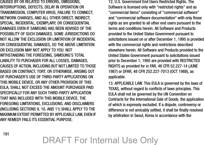 191CAUSED BY OR RELATED TO ERRORS, OMISSIONS, INTERRUPTIONS, DEFECTS, DELAY IN OPERATION OR TRANSMISSION, COMPUTER VIRUS, FAILURE TO CONNECT, NETWORK CHARGES, AND ALL OTHER DIRECT, INDIRECT, SPECIAL, INCIDENTAL, EXEMPLARY, OR CONSEQUENTIAL DAMAGES EVEN IF SAMSUNG HAS BEEN ADVISED OF THE POSSIBILITY OF SUCH DAMAGES. SOME JURISDICTIONS DO NOT ALLOW THE EXCLUSION OR LIMITATION OF INCIDENTAL OR CONSEQUENTIAL DAMAGES, SO THE ABOVE LIMITATION OR EXCLUSION MAY NOT APPLY TO YOU. NOT WITHSTANDING THE FOREGOING, SAMSUNG’S TOTAL LIABILITY TO PURCHASER FOR ALL LOSSES, DAMAGES, CAUSES OF ACTION, INCLUDING BUT NOT LIMITED TO THOSE BASED ON CONTRACT, TORT, OR OTHERWISE, ARISING OUT OF PURCHASER’S USE OF THIRD-PARTY APPLICATIONS ON THIS MOBILE DEVICE, OR ANY OTHER PROVISION OF THIS EULA, SHALL NOT EXCEED THE AMOUNT PURCHASER PAID SPECIFICALLY FOR ANY SUCH THIRD-PARTY APPLICATION THAT WAS INCLUDED WITH THIS MOBILE DEVICE. THE FOREGOING LIMITATIONS, EXCLUSIONS, AND DISCLAIMERS (INCLUDING SECTIONS 9, 10, AND 11) SHALL APPLY TO THE MAXIMUM EXTENT PERMITTED BY APPLICABLE LAW, EVEN IF ANY REMEDY FAILS ITS ESSENTIAL PURPOSE.12. U.S. Government End Users Restricted Rights. The Software is licensed only with &quot;restricted rights&quot; and as &quot;commercial items&quot; consisting of &quot;commercial software&quot; and &quot;commercial software documentation&quot; with only those rights as are granted to all other end users pursuant to the terms and conditions herein. All Software and Products provided to the United States Government pursuant to solicitations issued on or after December 1, 1995 is provided with the commercial rights and restrictions described elsewhere herein. All Software and Products provided to the United States Government pursuant to solicitations issued prior to December 1, 1995 are provided with RESTRICTED RIGHTS as provided for in FAR, 48 CFR 52.227-14 (JUNE 1987) or DFAR, 48 CFR 252.227-7013 (OCT 1988), as applicable.13. APPLICABLE LAW. This EULA is governed by the laws of TEXAS, without regard to conflicts of laws principles. This EULA shall not be governed by the UN Convention on Contracts for the International Sale of Goods, the application of which is expressly excluded. If a dispute, controversy or difference is not amicably settled, it shall be finally resolved by arbitration in Seoul, Korea in accordance with the DRAFT For Internal Use Only
