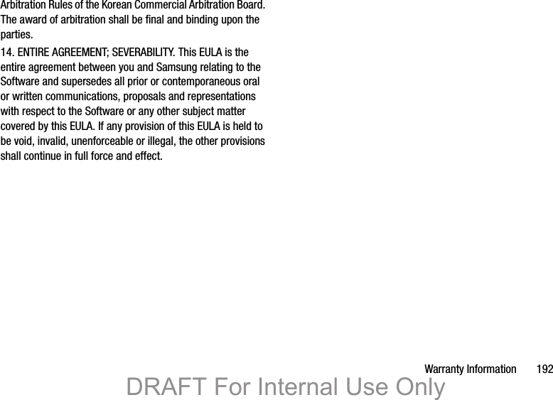 Warranty Information       192Arbitration Rules of the Korean Commercial Arbitration Board. The award of arbitration shall be final and binding upon the parties.14. ENTIRE AGREEMENT; SEVERABILITY. This EULA is the entire agreement between you and Samsung relating to the Software and supersedes all prior or contemporaneous oral or written communications, proposals and representations with respect to the Software or any other subject matter covered by this EULA. If any provision of this EULA is held to be void, invalid, unenforceable or illegal, the other provisions shall continue in full force and effect. DRAFT For Internal Use Only