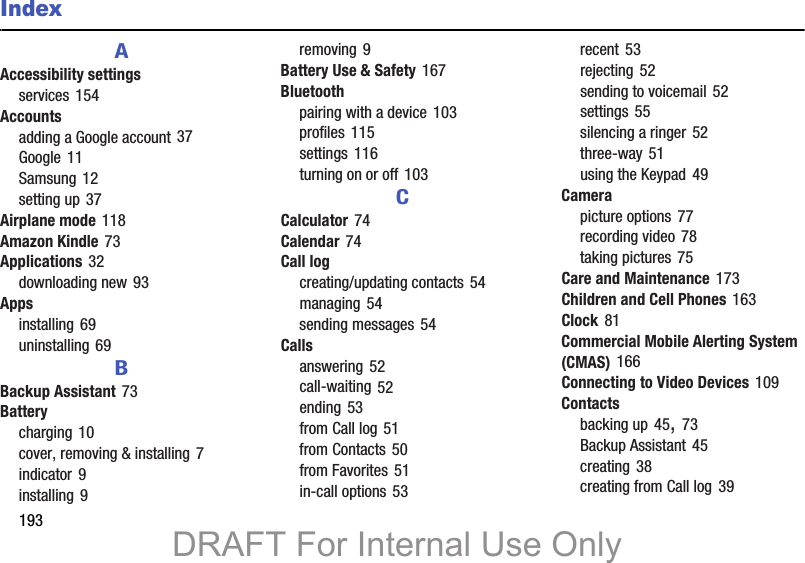 193IndexAAccessibility settingsservices 154Accountsadding a Google account 37Google 11Samsung 12setting up 37Airplane mode 118Amazon Kindle 73Applications 32downloading new 93Appsinstalling 69uninstalling 69BBackup Assistant 73Batterycharging 10cover, removing &amp; installing 7indicator 9installing 9removing 9Battery Use &amp; Safety 167Bluetoothpairing with a device 103profiles 115settings 116turning on or off 103CCalculator 74Calendar 74Call logcreating/updating contacts 54managing 54sending messages 54Callsanswering 52call-waiting 52ending 53from Call log 51from Contacts 50from Favorites 51in-call options 53recent 53rejecting 52sending to voicemail 52settings 55silencing a ringer 52three-way 51using the Keypad 49Camerapicture options 77recording video 78taking pictures 75Care and Maintenance 173Children and Cell Phones 163Clock 81Commercial Mobile Alerting System (CMAS) 166Connecting to Video Devices 109Contactsbacking up 45, 73Backup Assistant 45creating 38creating from Call log 39DRAFT For Internal Use Only