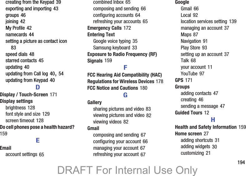        194creating from the Keypad 39exporting and importing 43groups 46joining 42My Profile 42namecards 44setting a picture as contact icon 83speed dials 48starred contacts 45updating 40updating from Call log 40, 54updating from Keypad 40DDisplay / Touch-Screen 171Display settingsbrightness 128font style and size 129screen timeout 128Do cell phones pose a health hazard? 159EEmailaccount settings 65combined Inbox 65composing and sending 66configuring accounts 64refreshing your accounts 65Emergency Calls 172Entering TextGoogle voice typing 35Samsung keyboard 33Exposure to Radio Frequency (RF) Signals 159FFCC Hearing Aid Compatibility (HAC) Regulations for Wireless Devices 178FCC Notice and Cautions 180GGallerysharing pictures and video 83viewing pictures and video 82viewing videos 82Gmailcomposing and sending 67configuring your account 66managing your account 67refreshing your account 67GoogleGmail 66Local 92location services setting 139managing an account 37Maps 87Navigation 91Play Store 93setting up an account 37Talk 68your account 11YouTube 97GPS 171Groupsadding contacts 47creating 46sending a message 47Guided Tours 12HHealth and Safety Information 159Home screen 27adding shortcuts 31adding widgets 30customizing 21DRAFT For Internal Use Only